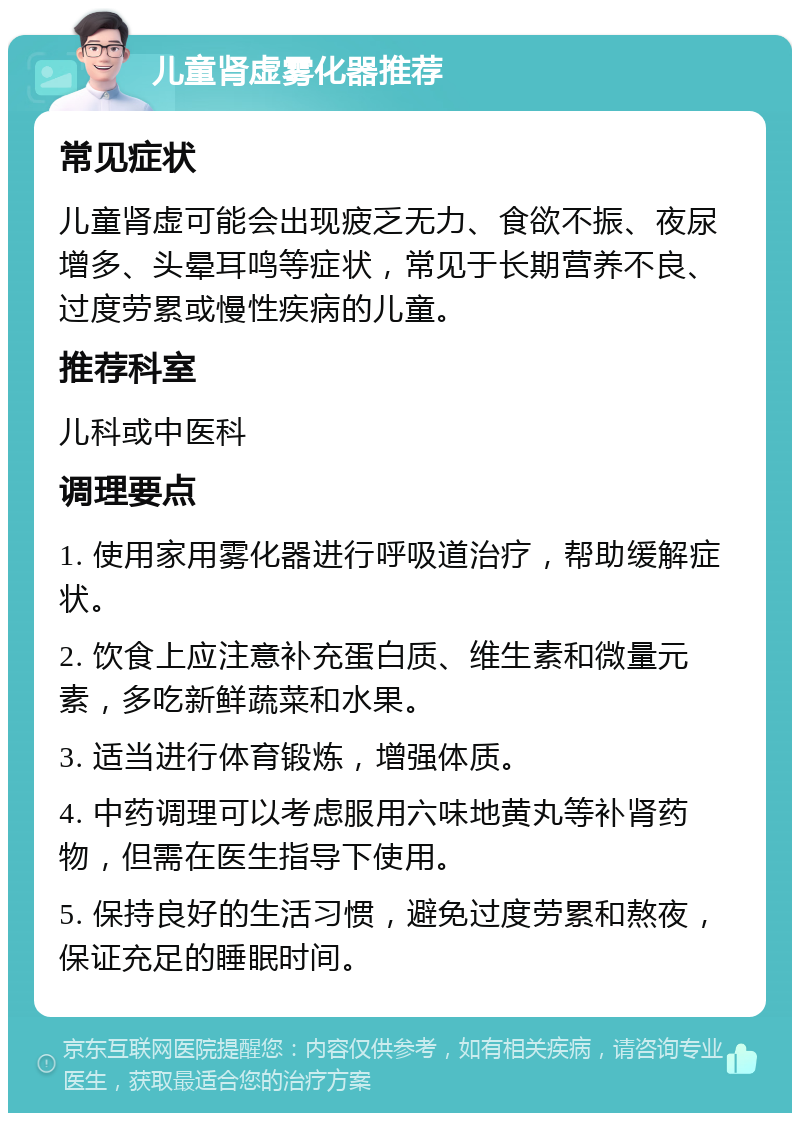 儿童肾虚雾化器推荐 常见症状 儿童肾虚可能会出现疲乏无力、食欲不振、夜尿增多、头晕耳鸣等症状，常见于长期营养不良、过度劳累或慢性疾病的儿童。 推荐科室 儿科或中医科 调理要点 1. 使用家用雾化器进行呼吸道治疗，帮助缓解症状。 2. 饮食上应注意补充蛋白质、维生素和微量元素，多吃新鲜蔬菜和水果。 3. 适当进行体育锻炼，增强体质。 4. 中药调理可以考虑服用六味地黄丸等补肾药物，但需在医生指导下使用。 5. 保持良好的生活习惯，避免过度劳累和熬夜，保证充足的睡眠时间。