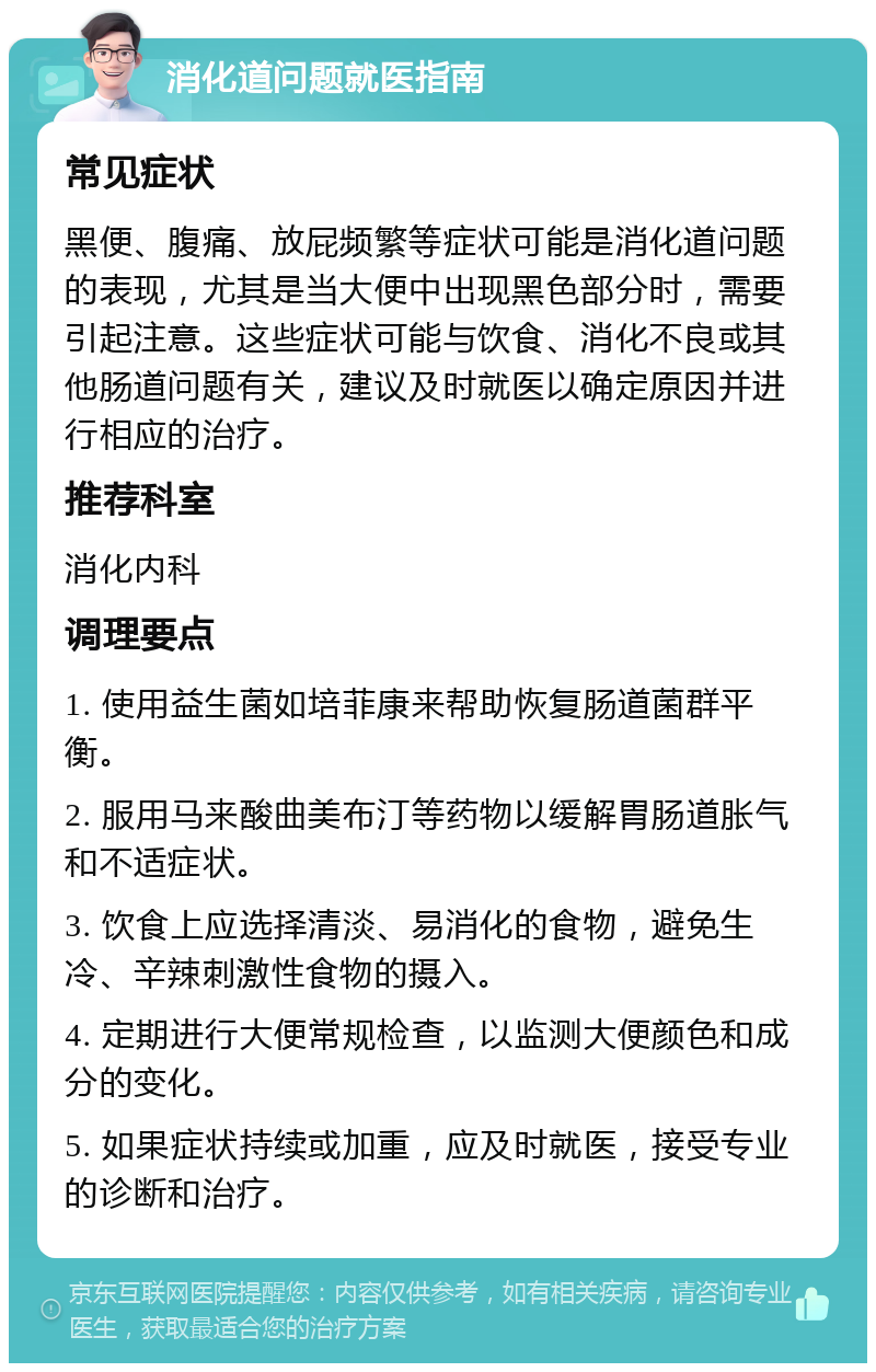 消化道问题就医指南 常见症状 黑便、腹痛、放屁频繁等症状可能是消化道问题的表现，尤其是当大便中出现黑色部分时，需要引起注意。这些症状可能与饮食、消化不良或其他肠道问题有关，建议及时就医以确定原因并进行相应的治疗。 推荐科室 消化内科 调理要点 1. 使用益生菌如培菲康来帮助恢复肠道菌群平衡。 2. 服用马来酸曲美布汀等药物以缓解胃肠道胀气和不适症状。 3. 饮食上应选择清淡、易消化的食物，避免生冷、辛辣刺激性食物的摄入。 4. 定期进行大便常规检查，以监测大便颜色和成分的变化。 5. 如果症状持续或加重，应及时就医，接受专业的诊断和治疗。