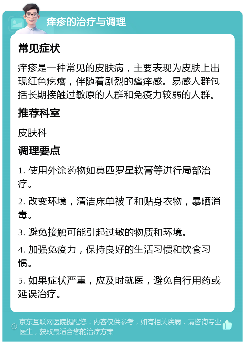 痒疹的治疗与调理 常见症状 痒疹是一种常见的皮肤病，主要表现为皮肤上出现红色疙瘩，伴随着剧烈的瘙痒感。易感人群包括长期接触过敏原的人群和免疫力较弱的人群。 推荐科室 皮肤科 调理要点 1. 使用外涂药物如莫匹罗星软膏等进行局部治疗。 2. 改变环境，清洁床单被子和贴身衣物，暴晒消毒。 3. 避免接触可能引起过敏的物质和环境。 4. 加强免疫力，保持良好的生活习惯和饮食习惯。 5. 如果症状严重，应及时就医，避免自行用药或延误治疗。