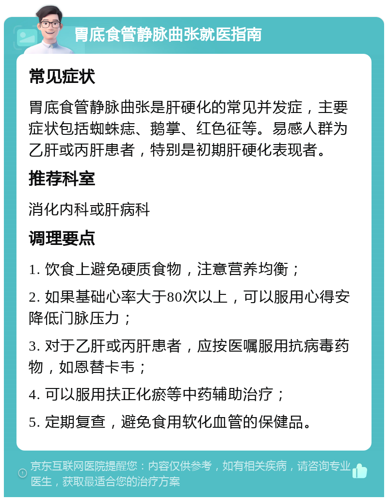 胃底食管静脉曲张就医指南 常见症状 胃底食管静脉曲张是肝硬化的常见并发症，主要症状包括蜘蛛痣、鹅掌、红色征等。易感人群为乙肝或丙肝患者，特别是初期肝硬化表现者。 推荐科室 消化内科或肝病科 调理要点 1. 饮食上避免硬质食物，注意营养均衡； 2. 如果基础心率大于80次以上，可以服用心得安降低门脉压力； 3. 对于乙肝或丙肝患者，应按医嘱服用抗病毒药物，如恩替卡韦； 4. 可以服用扶正化瘀等中药辅助治疗； 5. 定期复查，避免食用软化血管的保健品。