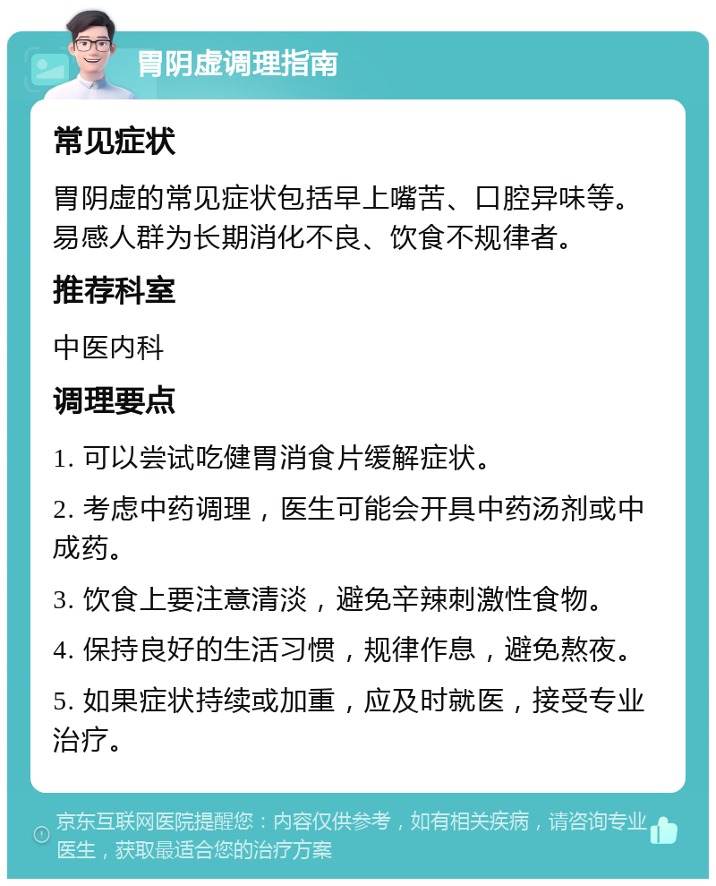 胃阴虚调理指南 常见症状 胃阴虚的常见症状包括早上嘴苦、口腔异味等。易感人群为长期消化不良、饮食不规律者。 推荐科室 中医内科 调理要点 1. 可以尝试吃健胃消食片缓解症状。 2. 考虑中药调理，医生可能会开具中药汤剂或中成药。 3. 饮食上要注意清淡，避免辛辣刺激性食物。 4. 保持良好的生活习惯，规律作息，避免熬夜。 5. 如果症状持续或加重，应及时就医，接受专业治疗。