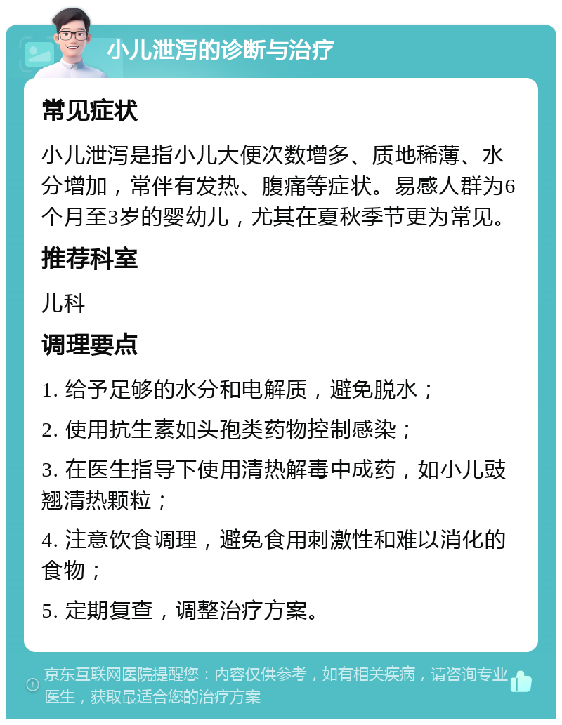 小儿泄泻的诊断与治疗 常见症状 小儿泄泻是指小儿大便次数增多、质地稀薄、水分增加，常伴有发热、腹痛等症状。易感人群为6个月至3岁的婴幼儿，尤其在夏秋季节更为常见。 推荐科室 儿科 调理要点 1. 给予足够的水分和电解质，避免脱水； 2. 使用抗生素如头孢类药物控制感染； 3. 在医生指导下使用清热解毒中成药，如小儿豉翘清热颗粒； 4. 注意饮食调理，避免食用刺激性和难以消化的食物； 5. 定期复查，调整治疗方案。