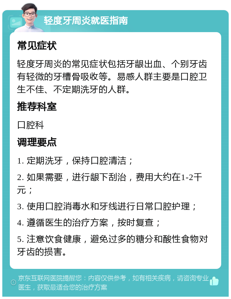 轻度牙周炎就医指南 常见症状 轻度牙周炎的常见症状包括牙龈出血、个别牙齿有轻微的牙槽骨吸收等。易感人群主要是口腔卫生不佳、不定期洗牙的人群。 推荐科室 口腔科 调理要点 1. 定期洗牙，保持口腔清洁； 2. 如果需要，进行龈下刮治，费用大约在1-2千元； 3. 使用口腔消毒水和牙线进行日常口腔护理； 4. 遵循医生的治疗方案，按时复查； 5. 注意饮食健康，避免过多的糖分和酸性食物对牙齿的损害。