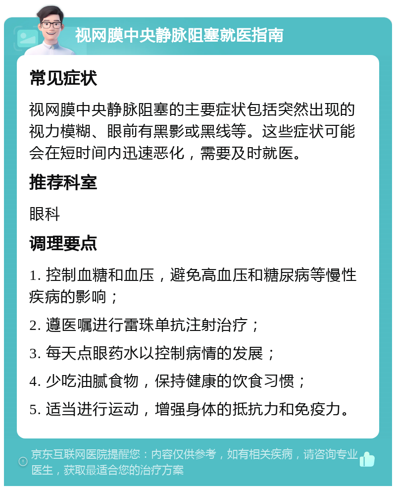 视网膜中央静脉阻塞就医指南 常见症状 视网膜中央静脉阻塞的主要症状包括突然出现的视力模糊、眼前有黑影或黑线等。这些症状可能会在短时间内迅速恶化，需要及时就医。 推荐科室 眼科 调理要点 1. 控制血糖和血压，避免高血压和糖尿病等慢性疾病的影响； 2. 遵医嘱进行雷珠单抗注射治疗； 3. 每天点眼药水以控制病情的发展； 4. 少吃油腻食物，保持健康的饮食习惯； 5. 适当进行运动，增强身体的抵抗力和免疫力。