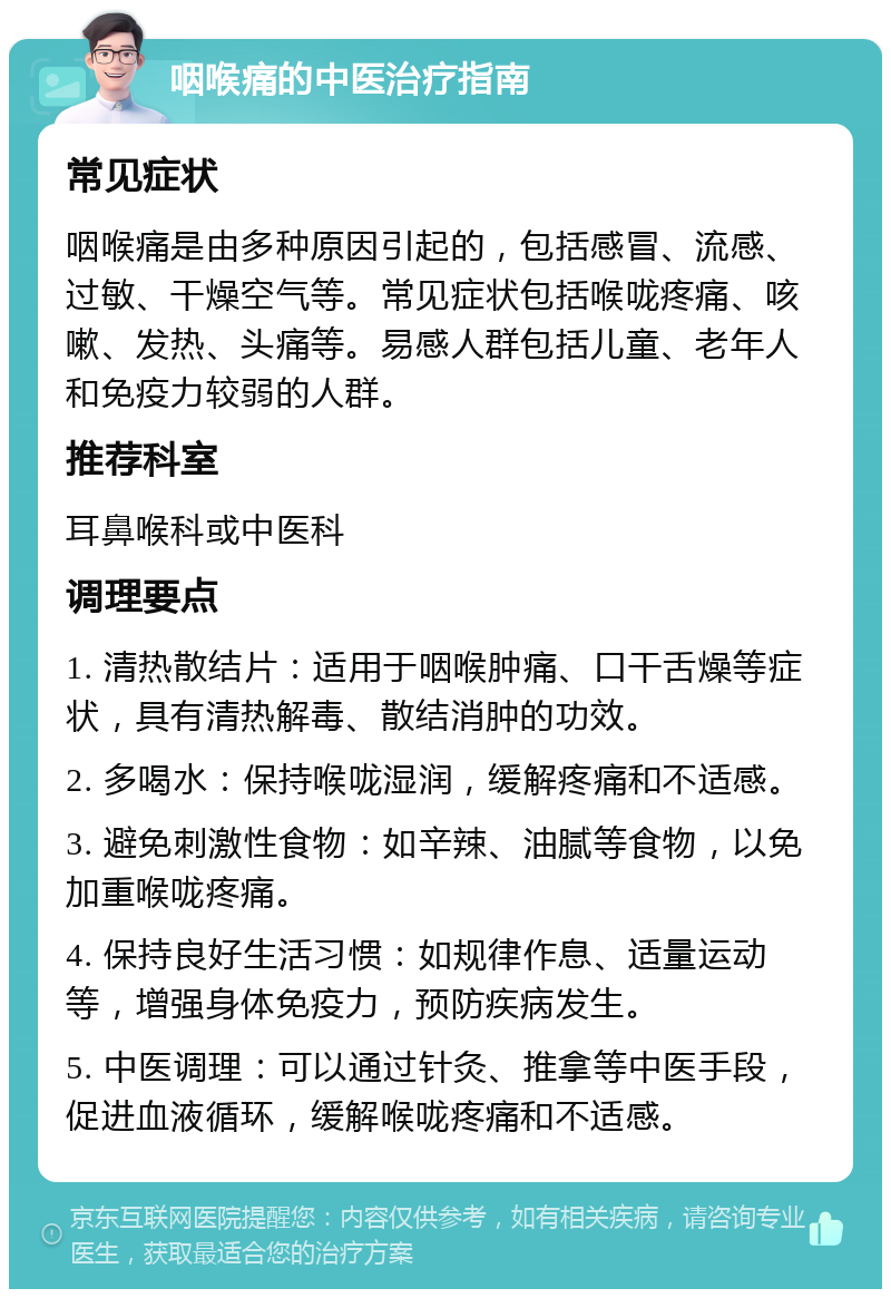 咽喉痛的中医治疗指南 常见症状 咽喉痛是由多种原因引起的，包括感冒、流感、过敏、干燥空气等。常见症状包括喉咙疼痛、咳嗽、发热、头痛等。易感人群包括儿童、老年人和免疫力较弱的人群。 推荐科室 耳鼻喉科或中医科 调理要点 1. 清热散结片：适用于咽喉肿痛、口干舌燥等症状，具有清热解毒、散结消肿的功效。 2. 多喝水：保持喉咙湿润，缓解疼痛和不适感。 3. 避免刺激性食物：如辛辣、油腻等食物，以免加重喉咙疼痛。 4. 保持良好生活习惯：如规律作息、适量运动等，增强身体免疫力，预防疾病发生。 5. 中医调理：可以通过针灸、推拿等中医手段，促进血液循环，缓解喉咙疼痛和不适感。