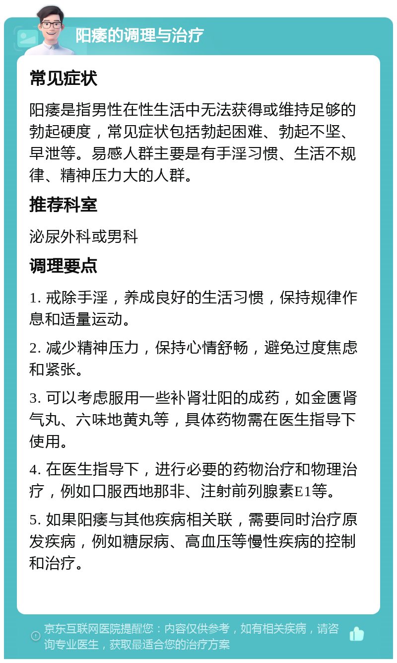 阳痿的调理与治疗 常见症状 阳痿是指男性在性生活中无法获得或维持足够的勃起硬度，常见症状包括勃起困难、勃起不坚、早泄等。易感人群主要是有手淫习惯、生活不规律、精神压力大的人群。 推荐科室 泌尿外科或男科 调理要点 1. 戒除手淫，养成良好的生活习惯，保持规律作息和适量运动。 2. 减少精神压力，保持心情舒畅，避免过度焦虑和紧张。 3. 可以考虑服用一些补肾壮阳的成药，如金匮肾气丸、六味地黄丸等，具体药物需在医生指导下使用。 4. 在医生指导下，进行必要的药物治疗和物理治疗，例如口服西地那非、注射前列腺素E1等。 5. 如果阳痿与其他疾病相关联，需要同时治疗原发疾病，例如糖尿病、高血压等慢性疾病的控制和治疗。