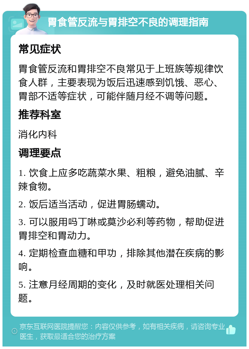 胃食管反流与胃排空不良的调理指南 常见症状 胃食管反流和胃排空不良常见于上班族等规律饮食人群，主要表现为饭后迅速感到饥饿、恶心、胃部不适等症状，可能伴随月经不调等问题。 推荐科室 消化内科 调理要点 1. 饮食上应多吃蔬菜水果、粗粮，避免油腻、辛辣食物。 2. 饭后适当活动，促进胃肠蠕动。 3. 可以服用吗丁啉或莫沙必利等药物，帮助促进胃排空和胃动力。 4. 定期检查血糖和甲功，排除其他潜在疾病的影响。 5. 注意月经周期的变化，及时就医处理相关问题。