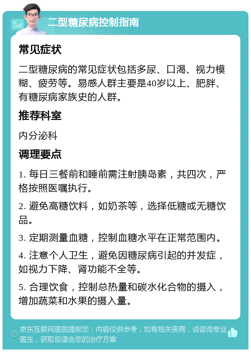 二型糖尿病控制指南 常见症状 二型糖尿病的常见症状包括多尿、口渴、视力模糊、疲劳等。易感人群主要是40岁以上、肥胖、有糖尿病家族史的人群。 推荐科室 内分泌科 调理要点 1. 每日三餐前和睡前需注射胰岛素，共四次，严格按照医嘱执行。 2. 避免高糖饮料，如奶茶等，选择低糖或无糖饮品。 3. 定期测量血糖，控制血糖水平在正常范围内。 4. 注意个人卫生，避免因糖尿病引起的并发症，如视力下降、肾功能不全等。 5. 合理饮食，控制总热量和碳水化合物的摄入，增加蔬菜和水果的摄入量。