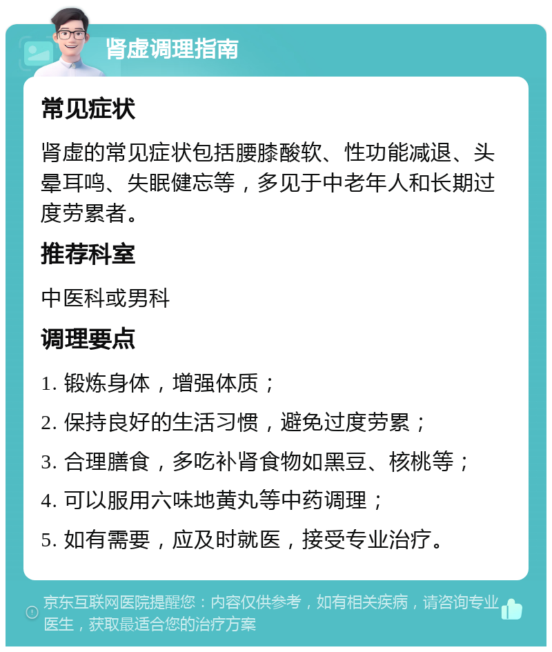 肾虚调理指南 常见症状 肾虚的常见症状包括腰膝酸软、性功能减退、头晕耳鸣、失眠健忘等，多见于中老年人和长期过度劳累者。 推荐科室 中医科或男科 调理要点 1. 锻炼身体，增强体质； 2. 保持良好的生活习惯，避免过度劳累； 3. 合理膳食，多吃补肾食物如黑豆、核桃等； 4. 可以服用六味地黄丸等中药调理； 5. 如有需要，应及时就医，接受专业治疗。