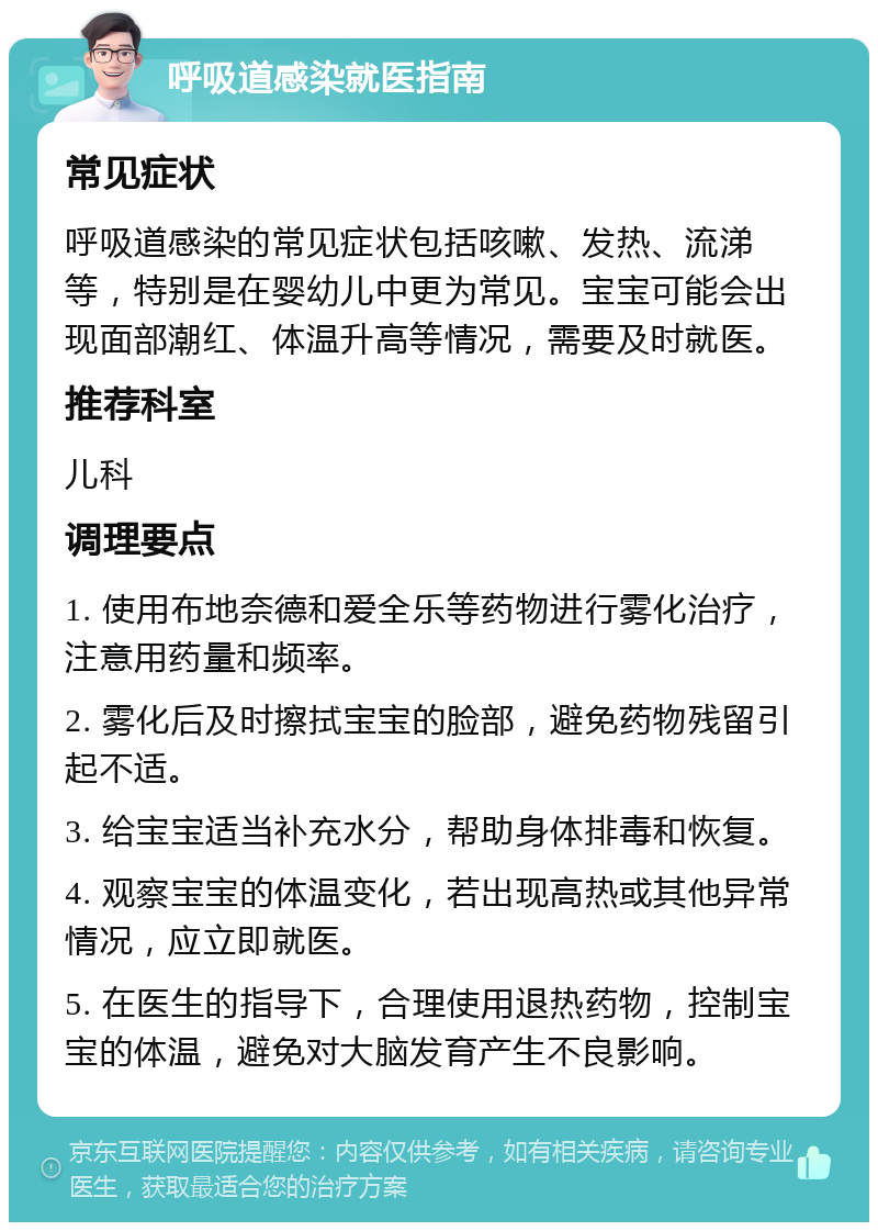 呼吸道感染就医指南 常见症状 呼吸道感染的常见症状包括咳嗽、发热、流涕等，特别是在婴幼儿中更为常见。宝宝可能会出现面部潮红、体温升高等情况，需要及时就医。 推荐科室 儿科 调理要点 1. 使用布地奈德和爱全乐等药物进行雾化治疗，注意用药量和频率。 2. 雾化后及时擦拭宝宝的脸部，避免药物残留引起不适。 3. 给宝宝适当补充水分，帮助身体排毒和恢复。 4. 观察宝宝的体温变化，若出现高热或其他异常情况，应立即就医。 5. 在医生的指导下，合理使用退热药物，控制宝宝的体温，避免对大脑发育产生不良影响。