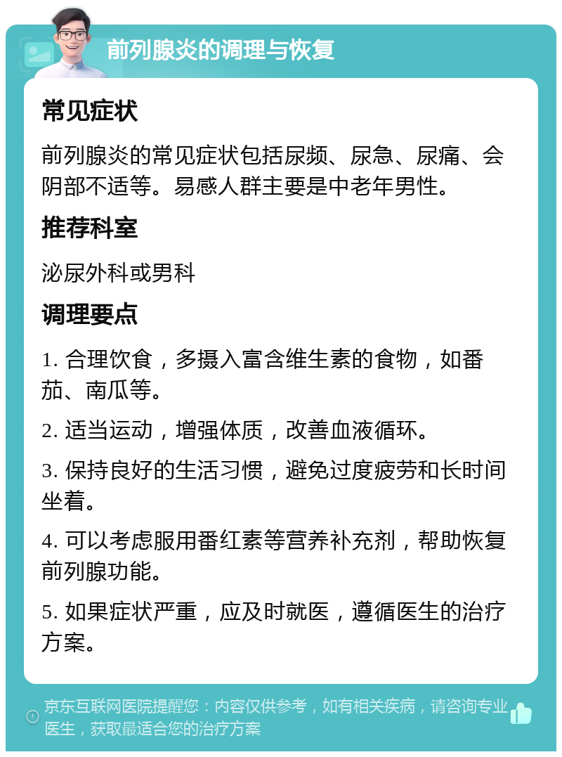 前列腺炎的调理与恢复 常见症状 前列腺炎的常见症状包括尿频、尿急、尿痛、会阴部不适等。易感人群主要是中老年男性。 推荐科室 泌尿外科或男科 调理要点 1. 合理饮食，多摄入富含维生素的食物，如番茄、南瓜等。 2. 适当运动，增强体质，改善血液循环。 3. 保持良好的生活习惯，避免过度疲劳和长时间坐着。 4. 可以考虑服用番红素等营养补充剂，帮助恢复前列腺功能。 5. 如果症状严重，应及时就医，遵循医生的治疗方案。