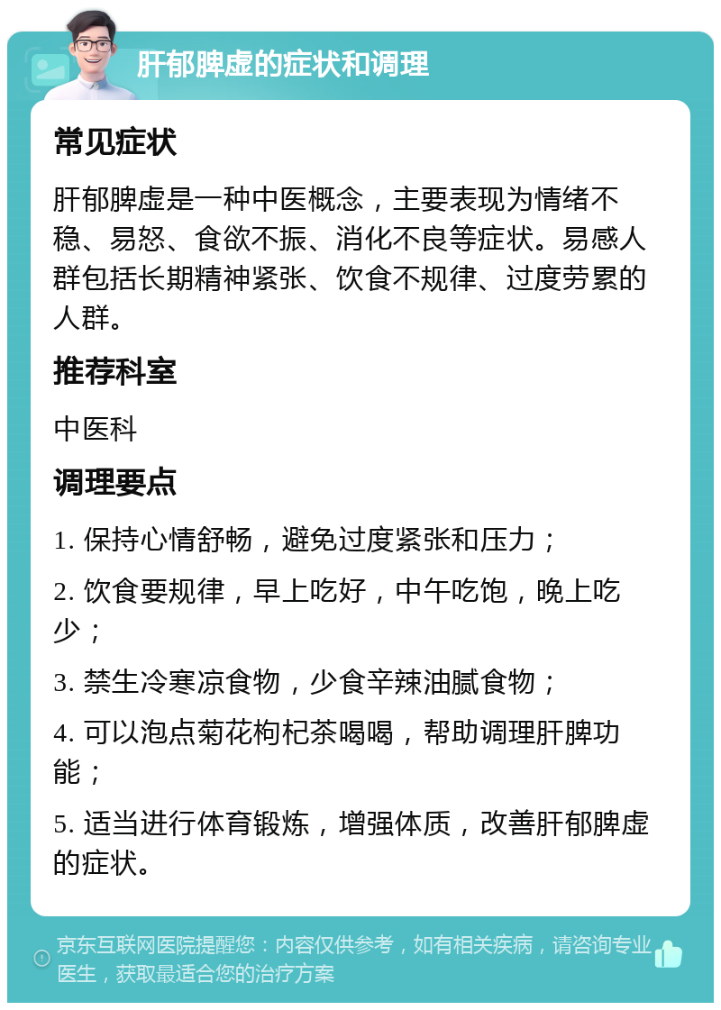 肝郁脾虚的症状和调理 常见症状 肝郁脾虚是一种中医概念，主要表现为情绪不稳、易怒、食欲不振、消化不良等症状。易感人群包括长期精神紧张、饮食不规律、过度劳累的人群。 推荐科室 中医科 调理要点 1. 保持心情舒畅，避免过度紧张和压力； 2. 饮食要规律，早上吃好，中午吃饱，晚上吃少； 3. 禁生冷寒凉食物，少食辛辣油腻食物； 4. 可以泡点菊花枸杞茶喝喝，帮助调理肝脾功能； 5. 适当进行体育锻炼，增强体质，改善肝郁脾虚的症状。