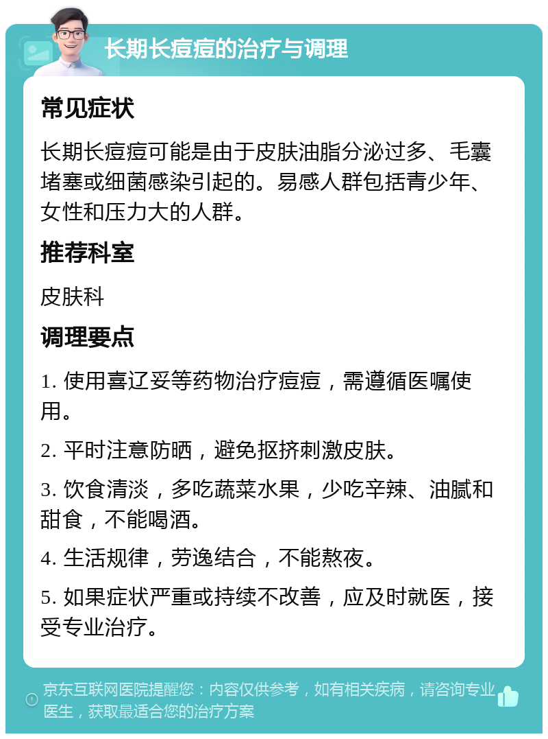 长期长痘痘的治疗与调理 常见症状 长期长痘痘可能是由于皮肤油脂分泌过多、毛囊堵塞或细菌感染引起的。易感人群包括青少年、女性和压力大的人群。 推荐科室 皮肤科 调理要点 1. 使用喜辽妥等药物治疗痘痘，需遵循医嘱使用。 2. 平时注意防晒，避免抠挤刺激皮肤。 3. 饮食清淡，多吃蔬菜水果，少吃辛辣、油腻和甜食，不能喝酒。 4. 生活规律，劳逸结合，不能熬夜。 5. 如果症状严重或持续不改善，应及时就医，接受专业治疗。