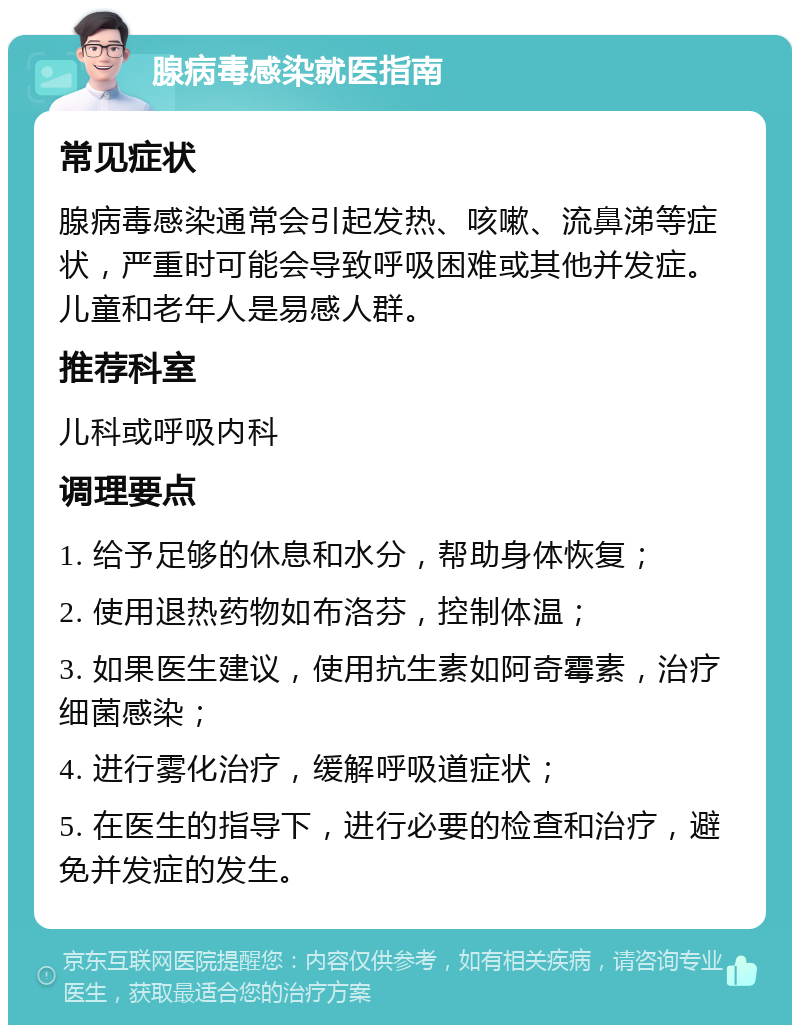 腺病毒感染就医指南 常见症状 腺病毒感染通常会引起发热、咳嗽、流鼻涕等症状，严重时可能会导致呼吸困难或其他并发症。儿童和老年人是易感人群。 推荐科室 儿科或呼吸内科 调理要点 1. 给予足够的休息和水分，帮助身体恢复； 2. 使用退热药物如布洛芬，控制体温； 3. 如果医生建议，使用抗生素如阿奇霉素，治疗细菌感染； 4. 进行雾化治疗，缓解呼吸道症状； 5. 在医生的指导下，进行必要的检查和治疗，避免并发症的发生。