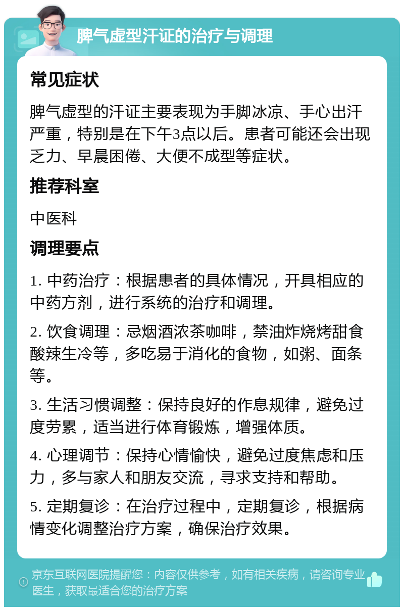 脾气虚型汗证的治疗与调理 常见症状 脾气虚型的汗证主要表现为手脚冰凉、手心出汗严重，特别是在下午3点以后。患者可能还会出现乏力、早晨困倦、大便不成型等症状。 推荐科室 中医科 调理要点 1. 中药治疗：根据患者的具体情况，开具相应的中药方剂，进行系统的治疗和调理。 2. 饮食调理：忌烟酒浓茶咖啡，禁油炸烧烤甜食酸辣生冷等，多吃易于消化的食物，如粥、面条等。 3. 生活习惯调整：保持良好的作息规律，避免过度劳累，适当进行体育锻炼，增强体质。 4. 心理调节：保持心情愉快，避免过度焦虑和压力，多与家人和朋友交流，寻求支持和帮助。 5. 定期复诊：在治疗过程中，定期复诊，根据病情变化调整治疗方案，确保治疗效果。