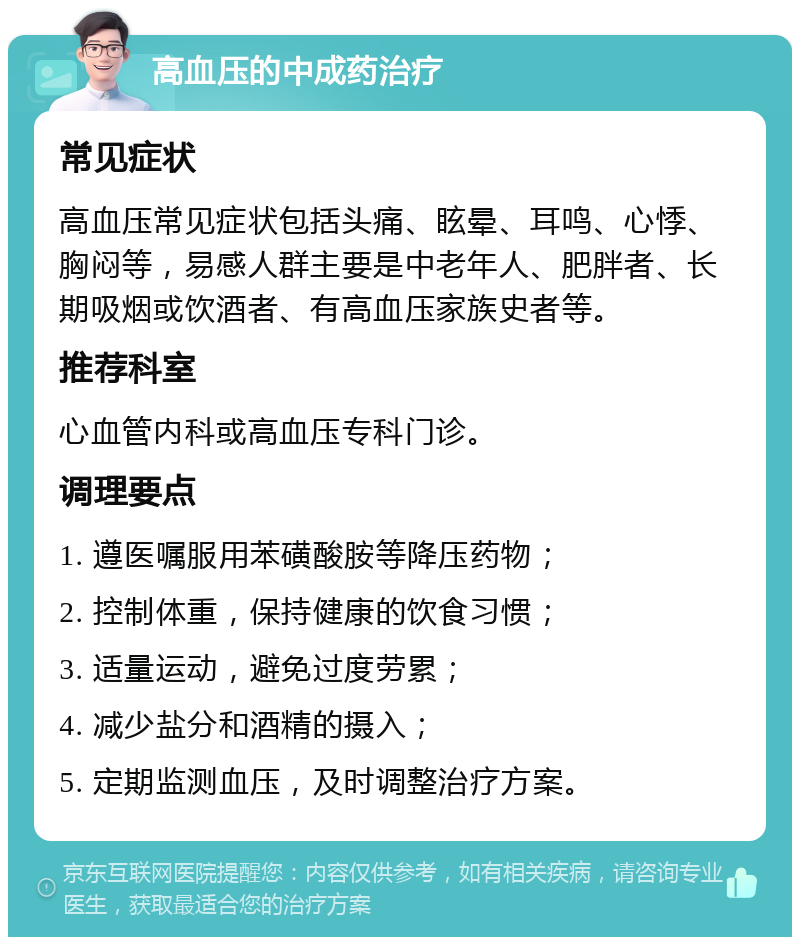 高血压的中成药治疗 常见症状 高血压常见症状包括头痛、眩晕、耳鸣、心悸、胸闷等，易感人群主要是中老年人、肥胖者、长期吸烟或饮酒者、有高血压家族史者等。 推荐科室 心血管内科或高血压专科门诊。 调理要点 1. 遵医嘱服用苯磺酸胺等降压药物； 2. 控制体重，保持健康的饮食习惯； 3. 适量运动，避免过度劳累； 4. 减少盐分和酒精的摄入； 5. 定期监测血压，及时调整治疗方案。