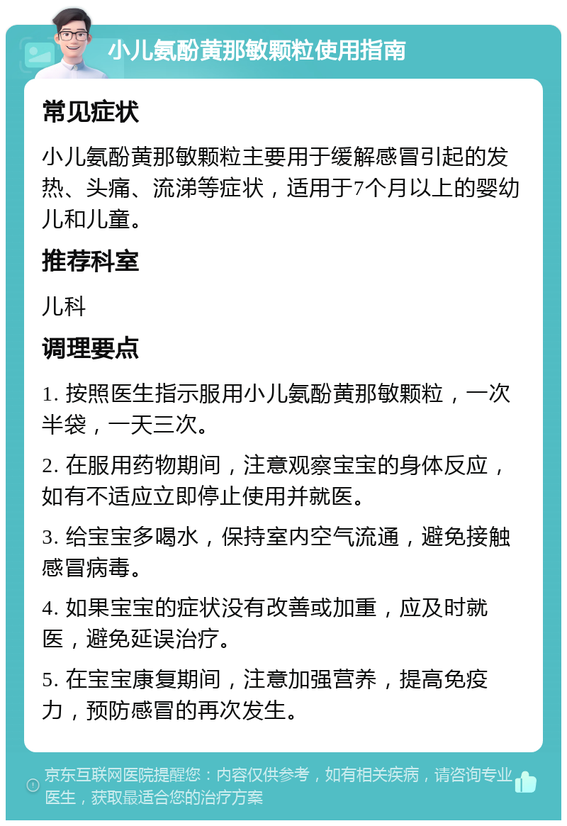 小儿氨酚黄那敏颗粒使用指南 常见症状 小儿氨酚黄那敏颗粒主要用于缓解感冒引起的发热、头痛、流涕等症状，适用于7个月以上的婴幼儿和儿童。 推荐科室 儿科 调理要点 1. 按照医生指示服用小儿氨酚黄那敏颗粒，一次半袋，一天三次。 2. 在服用药物期间，注意观察宝宝的身体反应，如有不适应立即停止使用并就医。 3. 给宝宝多喝水，保持室内空气流通，避免接触感冒病毒。 4. 如果宝宝的症状没有改善或加重，应及时就医，避免延误治疗。 5. 在宝宝康复期间，注意加强营养，提高免疫力，预防感冒的再次发生。