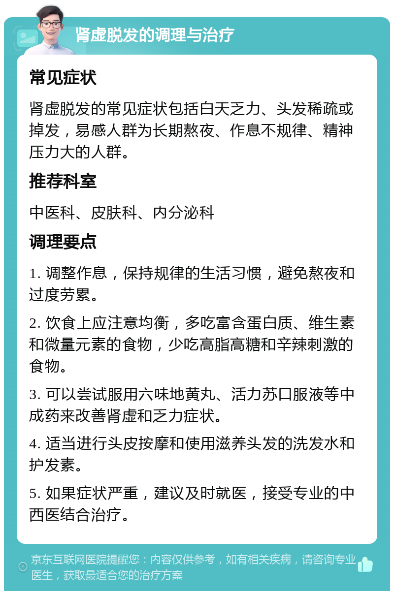 肾虚脱发的调理与治疗 常见症状 肾虚脱发的常见症状包括白天乏力、头发稀疏或掉发，易感人群为长期熬夜、作息不规律、精神压力大的人群。 推荐科室 中医科、皮肤科、内分泌科 调理要点 1. 调整作息，保持规律的生活习惯，避免熬夜和过度劳累。 2. 饮食上应注意均衡，多吃富含蛋白质、维生素和微量元素的食物，少吃高脂高糖和辛辣刺激的食物。 3. 可以尝试服用六味地黄丸、活力苏口服液等中成药来改善肾虚和乏力症状。 4. 适当进行头皮按摩和使用滋养头发的洗发水和护发素。 5. 如果症状严重，建议及时就医，接受专业的中西医结合治疗。