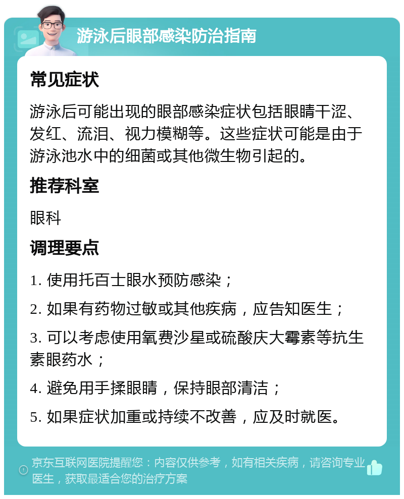 游泳后眼部感染防治指南 常见症状 游泳后可能出现的眼部感染症状包括眼睛干涩、发红、流泪、视力模糊等。这些症状可能是由于游泳池水中的细菌或其他微生物引起的。 推荐科室 眼科 调理要点 1. 使用托百士眼水预防感染； 2. 如果有药物过敏或其他疾病，应告知医生； 3. 可以考虑使用氧费沙星或硫酸庆大霉素等抗生素眼药水； 4. 避免用手揉眼睛，保持眼部清洁； 5. 如果症状加重或持续不改善，应及时就医。