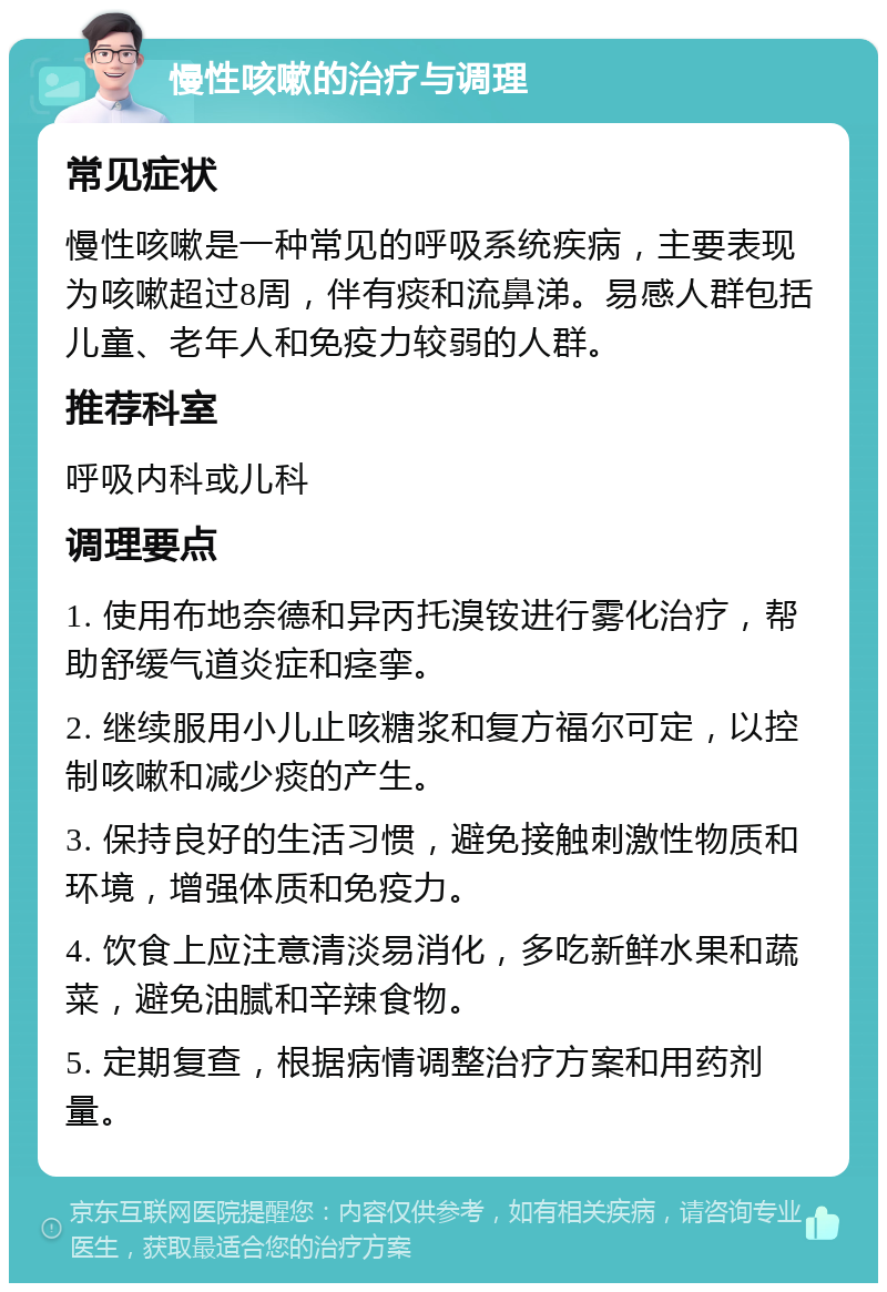 慢性咳嗽的治疗与调理 常见症状 慢性咳嗽是一种常见的呼吸系统疾病，主要表现为咳嗽超过8周，伴有痰和流鼻涕。易感人群包括儿童、老年人和免疫力较弱的人群。 推荐科室 呼吸内科或儿科 调理要点 1. 使用布地奈德和异丙托溴铵进行雾化治疗，帮助舒缓气道炎症和痉挛。 2. 继续服用小儿止咳糖浆和复方福尔可定，以控制咳嗽和减少痰的产生。 3. 保持良好的生活习惯，避免接触刺激性物质和环境，增强体质和免疫力。 4. 饮食上应注意清淡易消化，多吃新鲜水果和蔬菜，避免油腻和辛辣食物。 5. 定期复查，根据病情调整治疗方案和用药剂量。