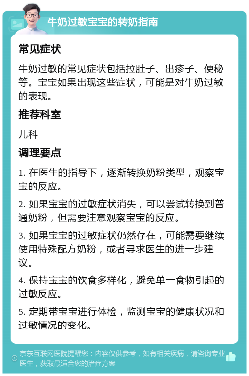 牛奶过敏宝宝的转奶指南 常见症状 牛奶过敏的常见症状包括拉肚子、出疹子、便秘等。宝宝如果出现这些症状，可能是对牛奶过敏的表现。 推荐科室 儿科 调理要点 1. 在医生的指导下，逐渐转换奶粉类型，观察宝宝的反应。 2. 如果宝宝的过敏症状消失，可以尝试转换到普通奶粉，但需要注意观察宝宝的反应。 3. 如果宝宝的过敏症状仍然存在，可能需要继续使用特殊配方奶粉，或者寻求医生的进一步建议。 4. 保持宝宝的饮食多样化，避免单一食物引起的过敏反应。 5. 定期带宝宝进行体检，监测宝宝的健康状况和过敏情况的变化。