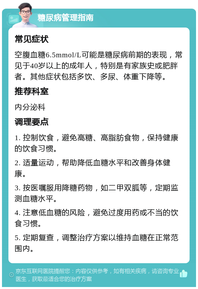 糖尿病管理指南 常见症状 空腹血糖6.5mmol/L可能是糖尿病前期的表现，常见于40岁以上的成年人，特别是有家族史或肥胖者。其他症状包括多饮、多尿、体重下降等。 推荐科室 内分泌科 调理要点 1. 控制饮食，避免高糖、高脂肪食物，保持健康的饮食习惯。 2. 适量运动，帮助降低血糖水平和改善身体健康。 3. 按医嘱服用降糖药物，如二甲双胍等，定期监测血糖水平。 4. 注意低血糖的风险，避免过度用药或不当的饮食习惯。 5. 定期复查，调整治疗方案以维持血糖在正常范围内。