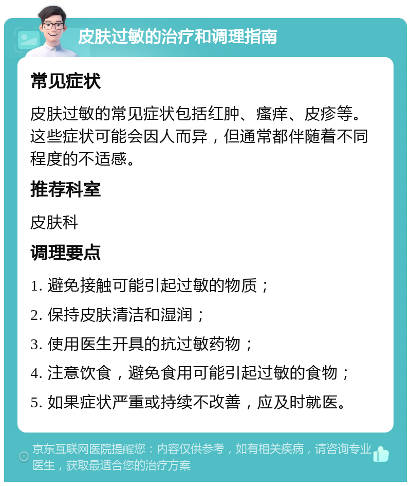 皮肤过敏的治疗和调理指南 常见症状 皮肤过敏的常见症状包括红肿、瘙痒、皮疹等。这些症状可能会因人而异，但通常都伴随着不同程度的不适感。 推荐科室 皮肤科 调理要点 1. 避免接触可能引起过敏的物质； 2. 保持皮肤清洁和湿润； 3. 使用医生开具的抗过敏药物； 4. 注意饮食，避免食用可能引起过敏的食物； 5. 如果症状严重或持续不改善，应及时就医。