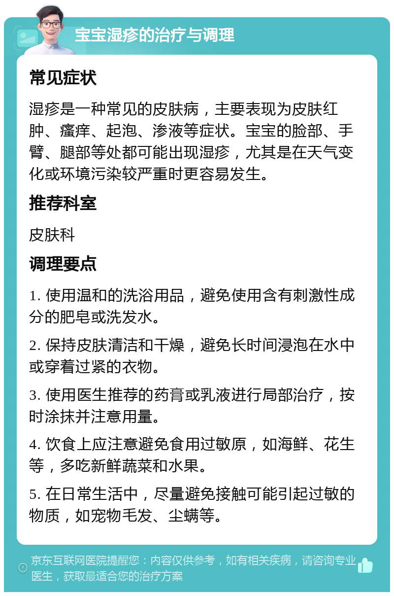 宝宝湿疹的治疗与调理 常见症状 湿疹是一种常见的皮肤病，主要表现为皮肤红肿、瘙痒、起泡、渗液等症状。宝宝的脸部、手臂、腿部等处都可能出现湿疹，尤其是在天气变化或环境污染较严重时更容易发生。 推荐科室 皮肤科 调理要点 1. 使用温和的洗浴用品，避免使用含有刺激性成分的肥皂或洗发水。 2. 保持皮肤清洁和干燥，避免长时间浸泡在水中或穿着过紧的衣物。 3. 使用医生推荐的药膏或乳液进行局部治疗，按时涂抹并注意用量。 4. 饮食上应注意避免食用过敏原，如海鲜、花生等，多吃新鲜蔬菜和水果。 5. 在日常生活中，尽量避免接触可能引起过敏的物质，如宠物毛发、尘螨等。