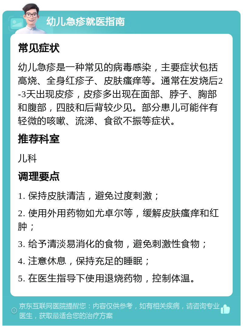 幼儿急疹就医指南 常见症状 幼儿急疹是一种常见的病毒感染，主要症状包括高烧、全身红疹子、皮肤瘙痒等。通常在发烧后2-3天出现皮疹，皮疹多出现在面部、脖子、胸部和腹部，四肢和后背较少见。部分患儿可能伴有轻微的咳嗽、流涕、食欲不振等症状。 推荐科室 儿科 调理要点 1. 保持皮肤清洁，避免过度刺激； 2. 使用外用药物如尤卓尔等，缓解皮肤瘙痒和红肿； 3. 给予清淡易消化的食物，避免刺激性食物； 4. 注意休息，保持充足的睡眠； 5. 在医生指导下使用退烧药物，控制体温。