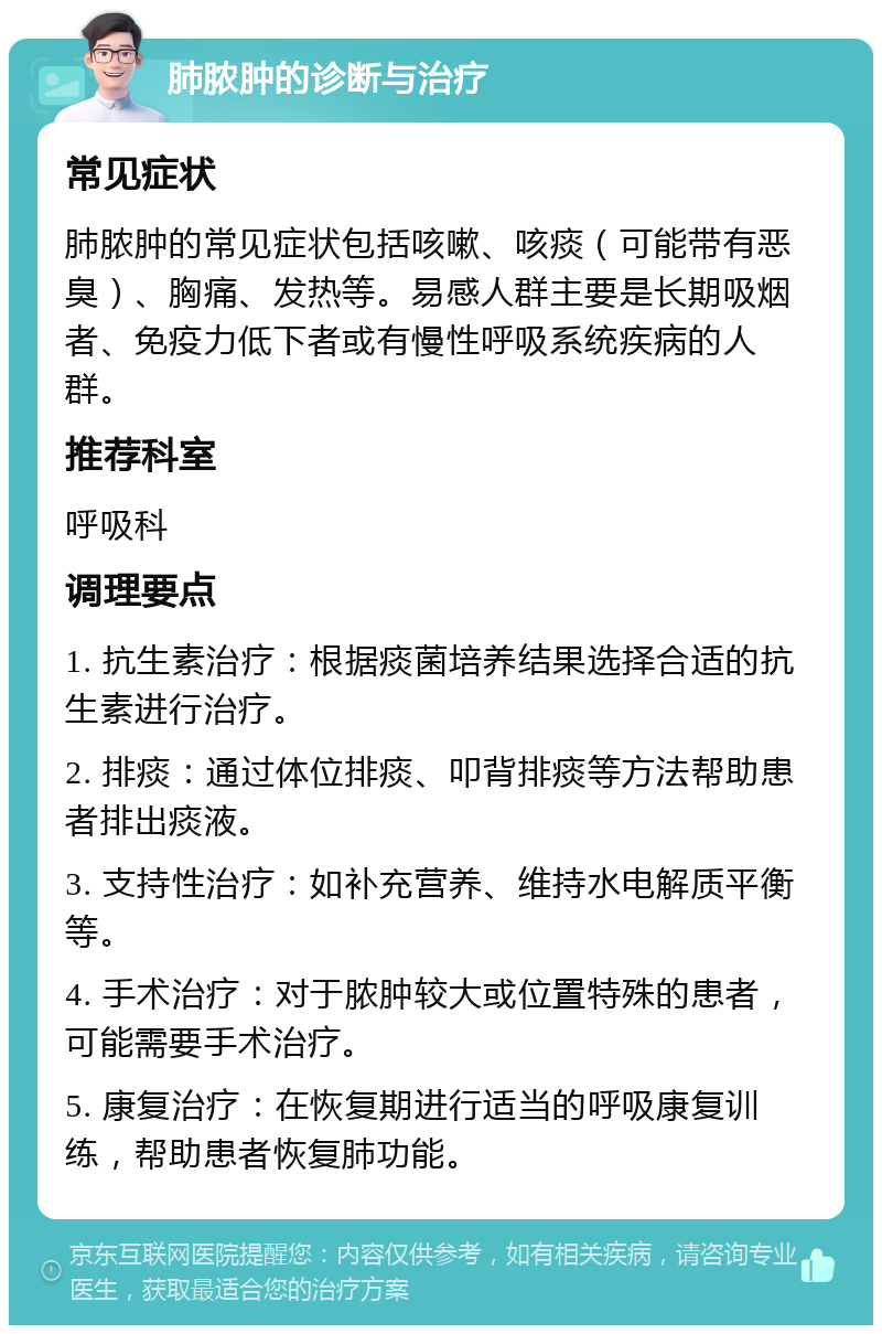 肺脓肿的诊断与治疗 常见症状 肺脓肿的常见症状包括咳嗽、咳痰（可能带有恶臭）、胸痛、发热等。易感人群主要是长期吸烟者、免疫力低下者或有慢性呼吸系统疾病的人群。 推荐科室 呼吸科 调理要点 1. 抗生素治疗：根据痰菌培养结果选择合适的抗生素进行治疗。 2. 排痰：通过体位排痰、叩背排痰等方法帮助患者排出痰液。 3. 支持性治疗：如补充营养、维持水电解质平衡等。 4. 手术治疗：对于脓肿较大或位置特殊的患者，可能需要手术治疗。 5. 康复治疗：在恢复期进行适当的呼吸康复训练，帮助患者恢复肺功能。