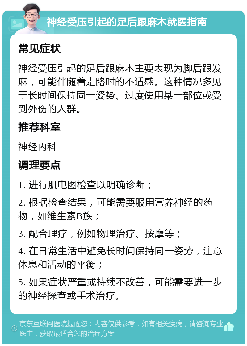 神经受压引起的足后跟麻木就医指南 常见症状 神经受压引起的足后跟麻木主要表现为脚后跟发麻，可能伴随着走路时的不适感。这种情况多见于长时间保持同一姿势、过度使用某一部位或受到外伤的人群。 推荐科室 神经内科 调理要点 1. 进行肌电图检查以明确诊断； 2. 根据检查结果，可能需要服用营养神经的药物，如维生素B族； 3. 配合理疗，例如物理治疗、按摩等； 4. 在日常生活中避免长时间保持同一姿势，注意休息和活动的平衡； 5. 如果症状严重或持续不改善，可能需要进一步的神经探查或手术治疗。