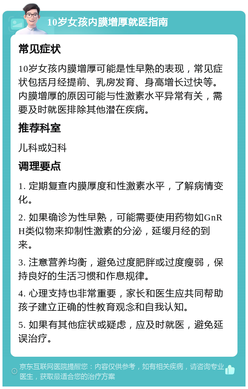 10岁女孩内膜增厚就医指南 常见症状 10岁女孩内膜增厚可能是性早熟的表现，常见症状包括月经提前、乳房发育、身高增长过快等。内膜增厚的原因可能与性激素水平异常有关，需要及时就医排除其他潜在疾病。 推荐科室 儿科或妇科 调理要点 1. 定期复查内膜厚度和性激素水平，了解病情变化。 2. 如果确诊为性早熟，可能需要使用药物如GnRH类似物来抑制性激素的分泌，延缓月经的到来。 3. 注意营养均衡，避免过度肥胖或过度瘦弱，保持良好的生活习惯和作息规律。 4. 心理支持也非常重要，家长和医生应共同帮助孩子建立正确的性教育观念和自我认知。 5. 如果有其他症状或疑虑，应及时就医，避免延误治疗。