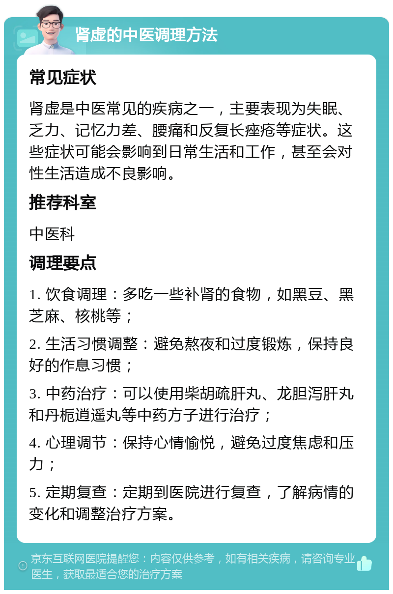 肾虚的中医调理方法 常见症状 肾虚是中医常见的疾病之一，主要表现为失眠、乏力、记忆力差、腰痛和反复长痤疮等症状。这些症状可能会影响到日常生活和工作，甚至会对性生活造成不良影响。 推荐科室 中医科 调理要点 1. 饮食调理：多吃一些补肾的食物，如黑豆、黑芝麻、核桃等； 2. 生活习惯调整：避免熬夜和过度锻炼，保持良好的作息习惯； 3. 中药治疗：可以使用柴胡疏肝丸、龙胆泻肝丸和丹栀逍遥丸等中药方子进行治疗； 4. 心理调节：保持心情愉悦，避免过度焦虑和压力； 5. 定期复查：定期到医院进行复查，了解病情的变化和调整治疗方案。