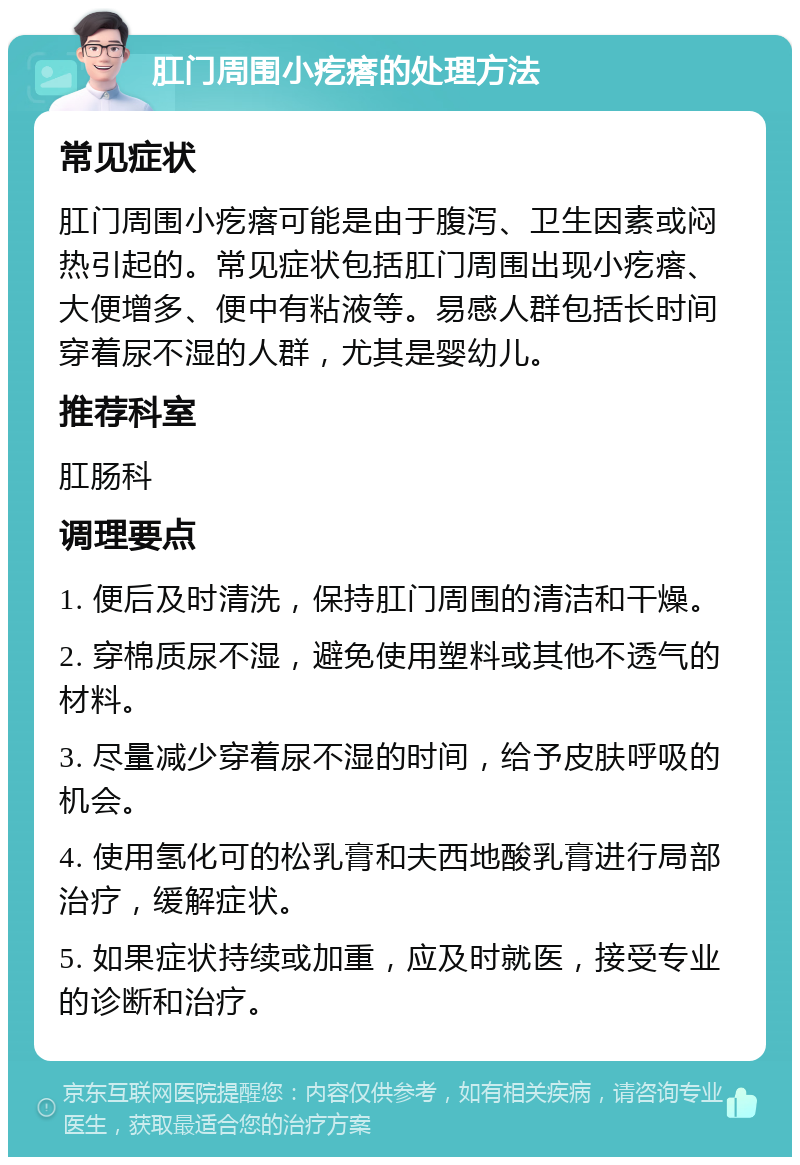 肛门周围小疙瘩的处理方法 常见症状 肛门周围小疙瘩可能是由于腹泻、卫生因素或闷热引起的。常见症状包括肛门周围出现小疙瘩、大便增多、便中有粘液等。易感人群包括长时间穿着尿不湿的人群，尤其是婴幼儿。 推荐科室 肛肠科 调理要点 1. 便后及时清洗，保持肛门周围的清洁和干燥。 2. 穿棉质尿不湿，避免使用塑料或其他不透气的材料。 3. 尽量减少穿着尿不湿的时间，给予皮肤呼吸的机会。 4. 使用氢化可的松乳膏和夫西地酸乳膏进行局部治疗，缓解症状。 5. 如果症状持续或加重，应及时就医，接受专业的诊断和治疗。