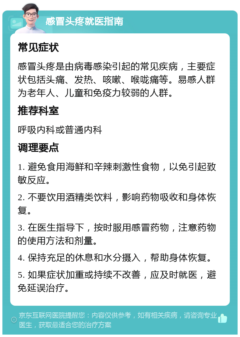 感冒头疼就医指南 常见症状 感冒头疼是由病毒感染引起的常见疾病，主要症状包括头痛、发热、咳嗽、喉咙痛等。易感人群为老年人、儿童和免疫力较弱的人群。 推荐科室 呼吸内科或普通内科 调理要点 1. 避免食用海鲜和辛辣刺激性食物，以免引起致敏反应。 2. 不要饮用酒精类饮料，影响药物吸收和身体恢复。 3. 在医生指导下，按时服用感冒药物，注意药物的使用方法和剂量。 4. 保持充足的休息和水分摄入，帮助身体恢复。 5. 如果症状加重或持续不改善，应及时就医，避免延误治疗。