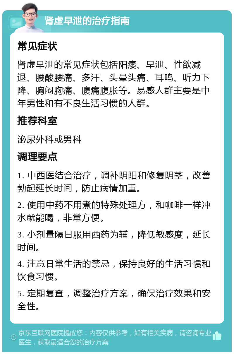 肾虚早泄的治疗指南 常见症状 肾虚早泄的常见症状包括阳痿、早泄、性欲减退、腰酸腰痛、多汗、头晕头痛、耳鸣、听力下降、胸闷胸痛、腹痛腹胀等。易感人群主要是中年男性和有不良生活习惯的人群。 推荐科室 泌尿外科或男科 调理要点 1. 中西医结合治疗，调补阴阳和修复阴茎，改善勃起延长时间，防止病情加重。 2. 使用中药不用煮的特殊处理方，和咖啡一样冲水就能喝，非常方便。 3. 小剂量隔日服用西药为辅，降低敏感度，延长时间。 4. 注意日常生活的禁忌，保持良好的生活习惯和饮食习惯。 5. 定期复查，调整治疗方案，确保治疗效果和安全性。