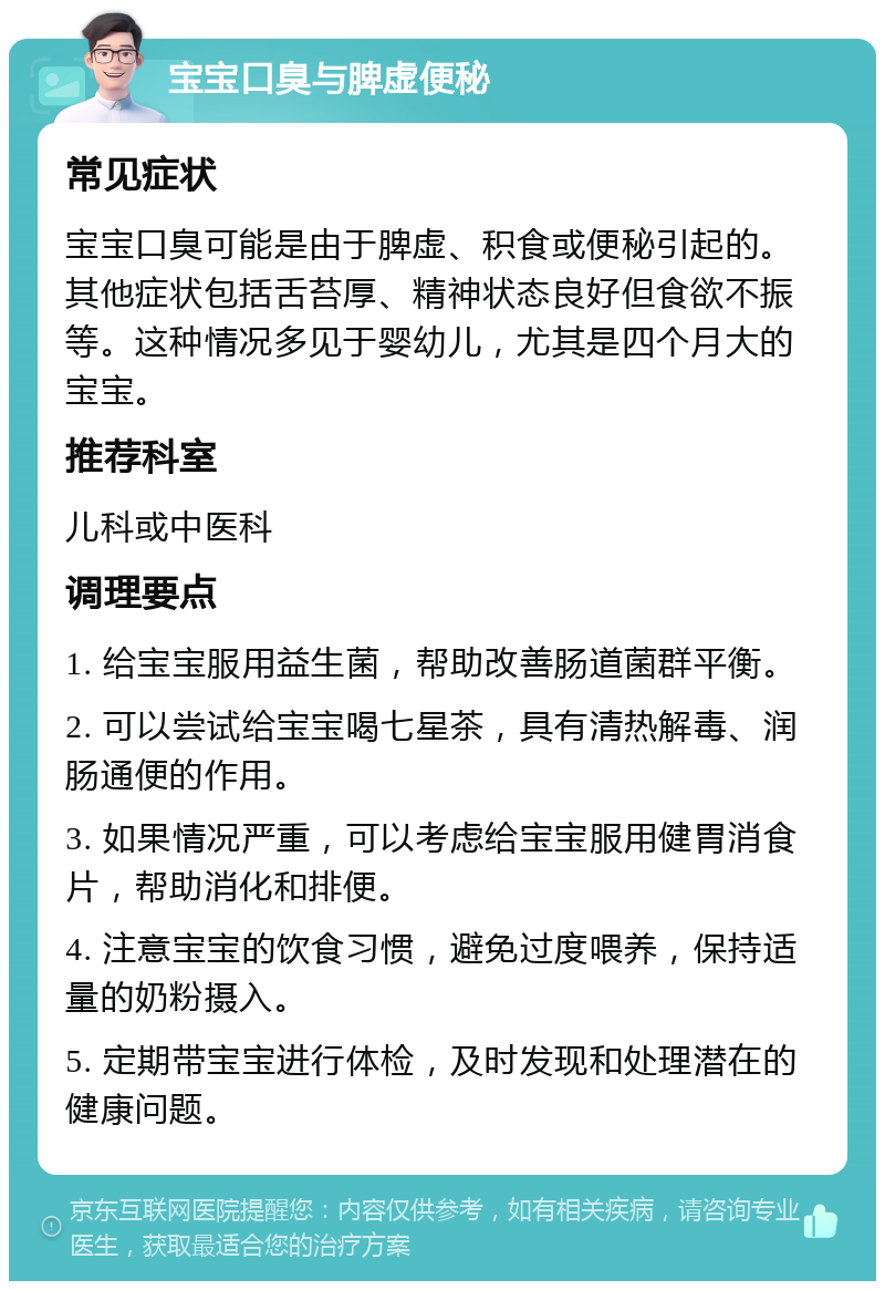 宝宝口臭与脾虚便秘 常见症状 宝宝口臭可能是由于脾虚、积食或便秘引起的。其他症状包括舌苔厚、精神状态良好但食欲不振等。这种情况多见于婴幼儿，尤其是四个月大的宝宝。 推荐科室 儿科或中医科 调理要点 1. 给宝宝服用益生菌，帮助改善肠道菌群平衡。 2. 可以尝试给宝宝喝七星茶，具有清热解毒、润肠通便的作用。 3. 如果情况严重，可以考虑给宝宝服用健胃消食片，帮助消化和排便。 4. 注意宝宝的饮食习惯，避免过度喂养，保持适量的奶粉摄入。 5. 定期带宝宝进行体检，及时发现和处理潜在的健康问题。