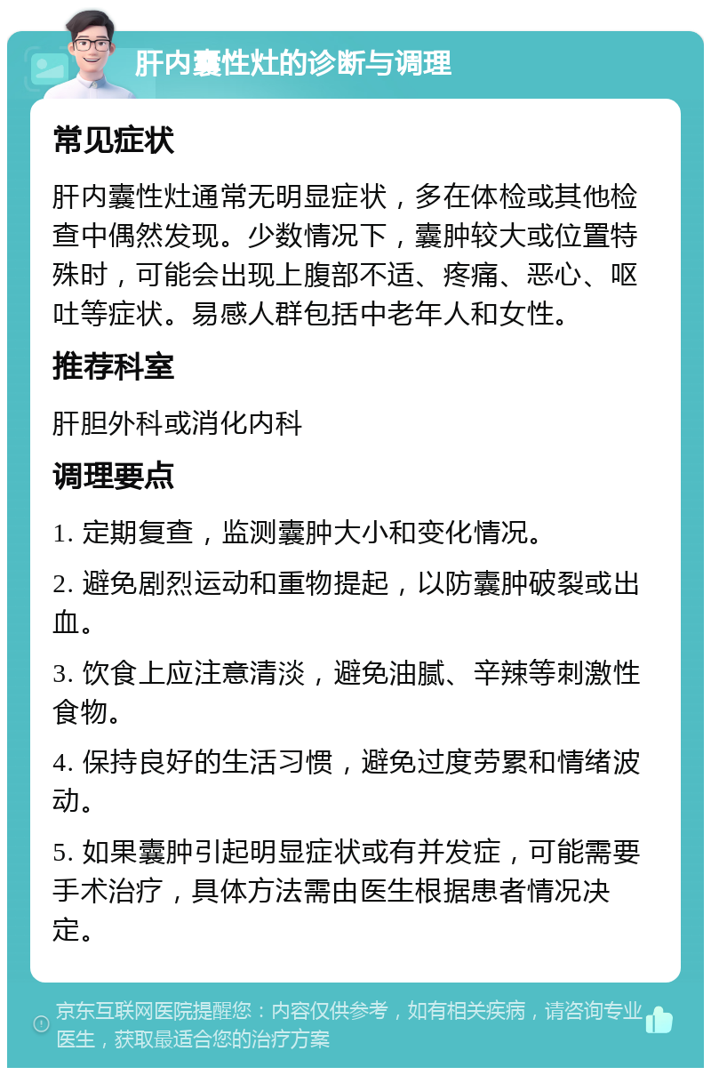 肝内囊性灶的诊断与调理 常见症状 肝内囊性灶通常无明显症状，多在体检或其他检查中偶然发现。少数情况下，囊肿较大或位置特殊时，可能会出现上腹部不适、疼痛、恶心、呕吐等症状。易感人群包括中老年人和女性。 推荐科室 肝胆外科或消化内科 调理要点 1. 定期复查，监测囊肿大小和变化情况。 2. 避免剧烈运动和重物提起，以防囊肿破裂或出血。 3. 饮食上应注意清淡，避免油腻、辛辣等刺激性食物。 4. 保持良好的生活习惯，避免过度劳累和情绪波动。 5. 如果囊肿引起明显症状或有并发症，可能需要手术治疗，具体方法需由医生根据患者情况决定。