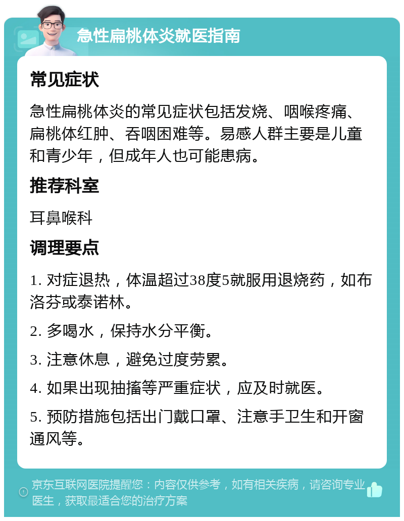 急性扁桃体炎就医指南 常见症状 急性扁桃体炎的常见症状包括发烧、咽喉疼痛、扁桃体红肿、吞咽困难等。易感人群主要是儿童和青少年，但成年人也可能患病。 推荐科室 耳鼻喉科 调理要点 1. 对症退热，体温超过38度5就服用退烧药，如布洛芬或泰诺林。 2. 多喝水，保持水分平衡。 3. 注意休息，避免过度劳累。 4. 如果出现抽搐等严重症状，应及时就医。 5. 预防措施包括出门戴口罩、注意手卫生和开窗通风等。