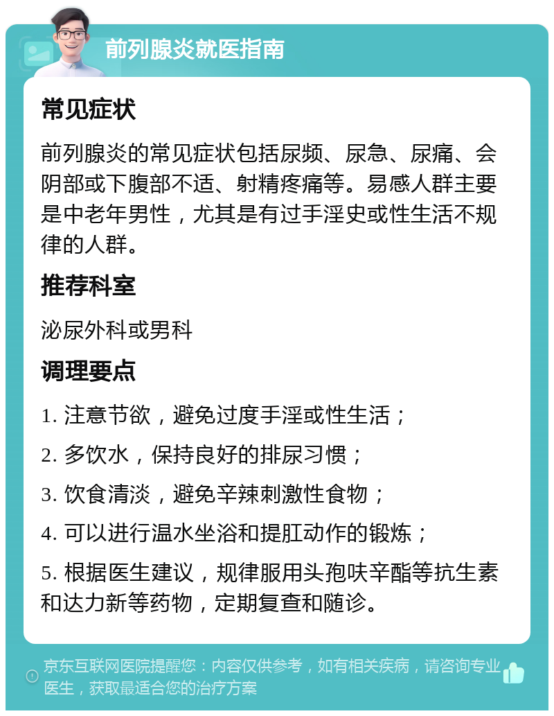 前列腺炎就医指南 常见症状 前列腺炎的常见症状包括尿频、尿急、尿痛、会阴部或下腹部不适、射精疼痛等。易感人群主要是中老年男性，尤其是有过手淫史或性生活不规律的人群。 推荐科室 泌尿外科或男科 调理要点 1. 注意节欲，避免过度手淫或性生活； 2. 多饮水，保持良好的排尿习惯； 3. 饮食清淡，避免辛辣刺激性食物； 4. 可以进行温水坐浴和提肛动作的锻炼； 5. 根据医生建议，规律服用头孢呋辛酯等抗生素和达力新等药物，定期复查和随诊。