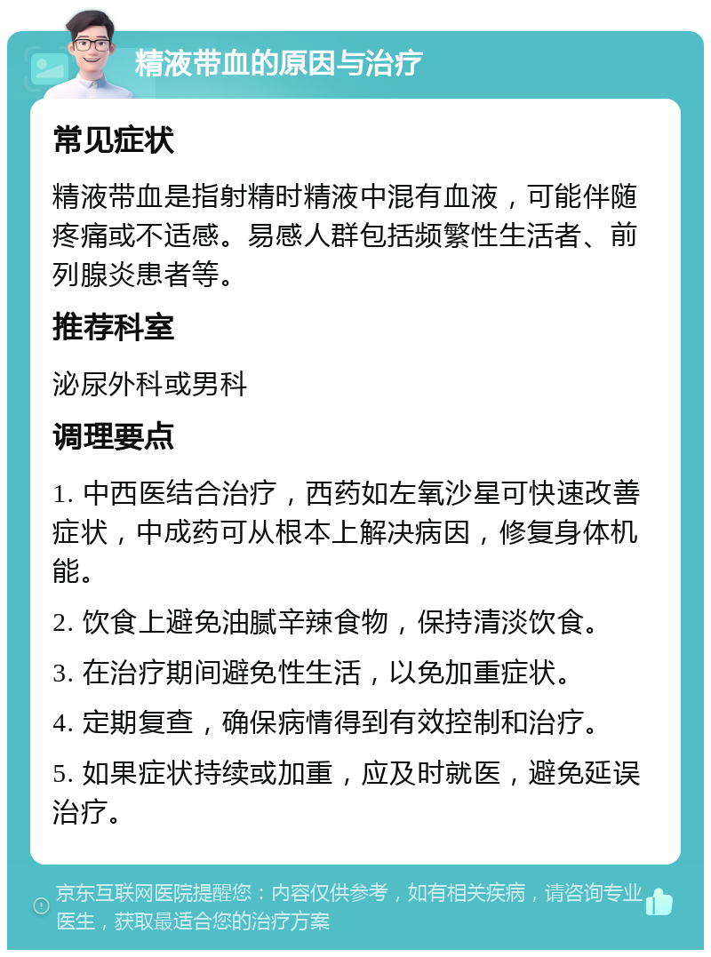 精液带血的原因与治疗 常见症状 精液带血是指射精时精液中混有血液，可能伴随疼痛或不适感。易感人群包括频繁性生活者、前列腺炎患者等。 推荐科室 泌尿外科或男科 调理要点 1. 中西医结合治疗，西药如左氧沙星可快速改善症状，中成药可从根本上解决病因，修复身体机能。 2. 饮食上避免油腻辛辣食物，保持清淡饮食。 3. 在治疗期间避免性生活，以免加重症状。 4. 定期复查，确保病情得到有效控制和治疗。 5. 如果症状持续或加重，应及时就医，避免延误治疗。