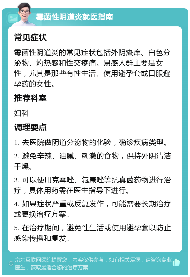 霉菌性阴道炎就医指南 常见症状 霉菌性阴道炎的常见症状包括外阴瘙痒、白色分泌物、灼热感和性交疼痛。易感人群主要是女性，尤其是那些有性生活、使用避孕套或口服避孕药的女性。 推荐科室 妇科 调理要点 1. 去医院做阴道分泌物的化验，确诊疾病类型。 2. 避免辛辣、油腻、刺激的食物，保持外阴清洁干燥。 3. 可以使用克霉唑、氟康唑等抗真菌药物进行治疗，具体用药需在医生指导下进行。 4. 如果症状严重或反复发作，可能需要长期治疗或更换治疗方案。 5. 在治疗期间，避免性生活或使用避孕套以防止感染传播和复发。