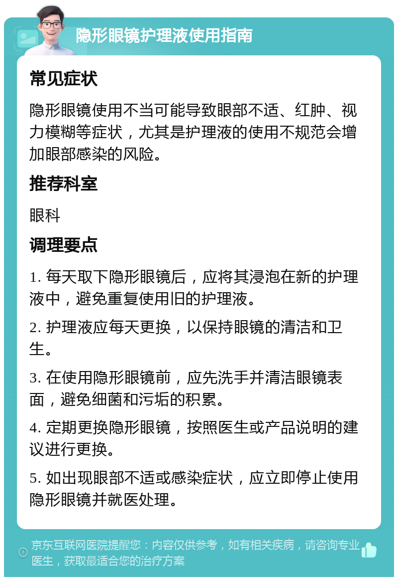 隐形眼镜护理液使用指南 常见症状 隐形眼镜使用不当可能导致眼部不适、红肿、视力模糊等症状，尤其是护理液的使用不规范会增加眼部感染的风险。 推荐科室 眼科 调理要点 1. 每天取下隐形眼镜后，应将其浸泡在新的护理液中，避免重复使用旧的护理液。 2. 护理液应每天更换，以保持眼镜的清洁和卫生。 3. 在使用隐形眼镜前，应先洗手并清洁眼镜表面，避免细菌和污垢的积累。 4. 定期更换隐形眼镜，按照医生或产品说明的建议进行更换。 5. 如出现眼部不适或感染症状，应立即停止使用隐形眼镜并就医处理。