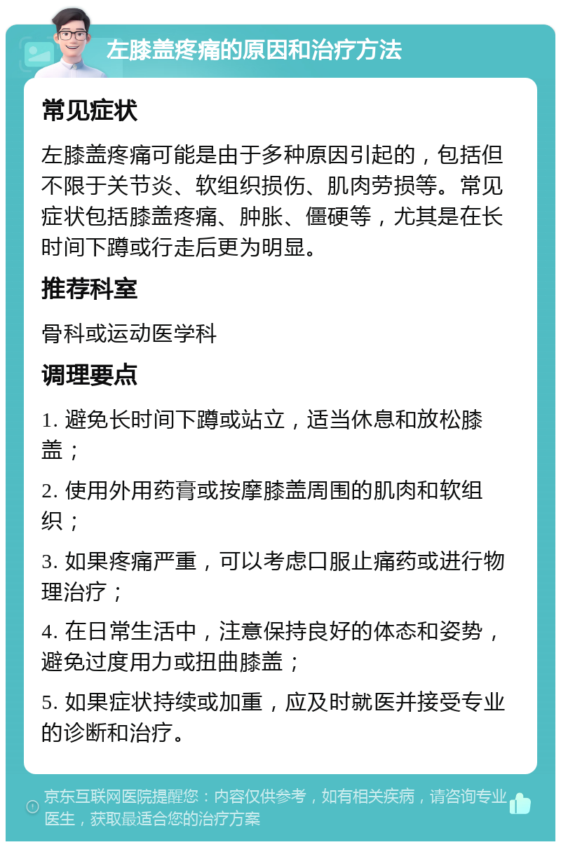 左膝盖疼痛的原因和治疗方法 常见症状 左膝盖疼痛可能是由于多种原因引起的，包括但不限于关节炎、软组织损伤、肌肉劳损等。常见症状包括膝盖疼痛、肿胀、僵硬等，尤其是在长时间下蹲或行走后更为明显。 推荐科室 骨科或运动医学科 调理要点 1. 避免长时间下蹲或站立，适当休息和放松膝盖； 2. 使用外用药膏或按摩膝盖周围的肌肉和软组织； 3. 如果疼痛严重，可以考虑口服止痛药或进行物理治疗； 4. 在日常生活中，注意保持良好的体态和姿势，避免过度用力或扭曲膝盖； 5. 如果症状持续或加重，应及时就医并接受专业的诊断和治疗。