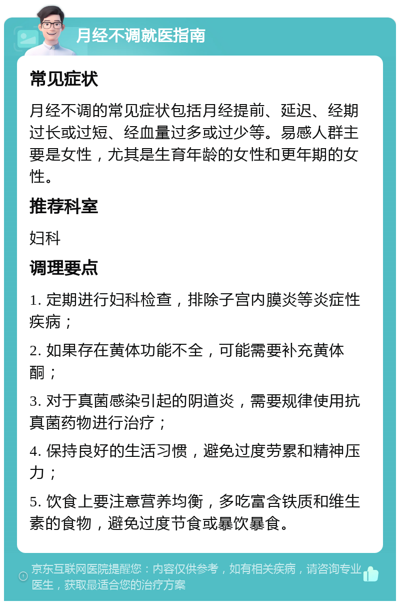 月经不调就医指南 常见症状 月经不调的常见症状包括月经提前、延迟、经期过长或过短、经血量过多或过少等。易感人群主要是女性，尤其是生育年龄的女性和更年期的女性。 推荐科室 妇科 调理要点 1. 定期进行妇科检查，排除子宫内膜炎等炎症性疾病； 2. 如果存在黄体功能不全，可能需要补充黄体酮； 3. 对于真菌感染引起的阴道炎，需要规律使用抗真菌药物进行治疗； 4. 保持良好的生活习惯，避免过度劳累和精神压力； 5. 饮食上要注意营养均衡，多吃富含铁质和维生素的食物，避免过度节食或暴饮暴食。