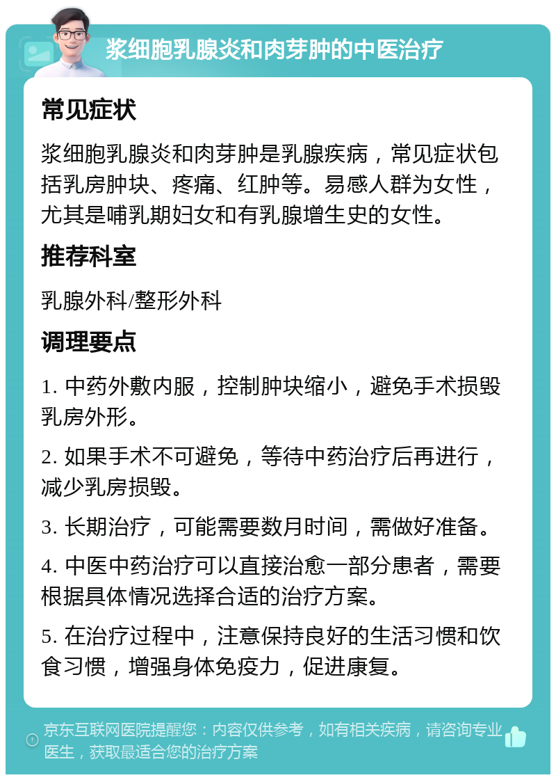 浆细胞乳腺炎和肉芽肿的中医治疗 常见症状 浆细胞乳腺炎和肉芽肿是乳腺疾病，常见症状包括乳房肿块、疼痛、红肿等。易感人群为女性，尤其是哺乳期妇女和有乳腺增生史的女性。 推荐科室 乳腺外科/整形外科 调理要点 1. 中药外敷内服，控制肿块缩小，避免手术损毁乳房外形。 2. 如果手术不可避免，等待中药治疗后再进行，减少乳房损毁。 3. 长期治疗，可能需要数月时间，需做好准备。 4. 中医中药治疗可以直接治愈一部分患者，需要根据具体情况选择合适的治疗方案。 5. 在治疗过程中，注意保持良好的生活习惯和饮食习惯，增强身体免疫力，促进康复。