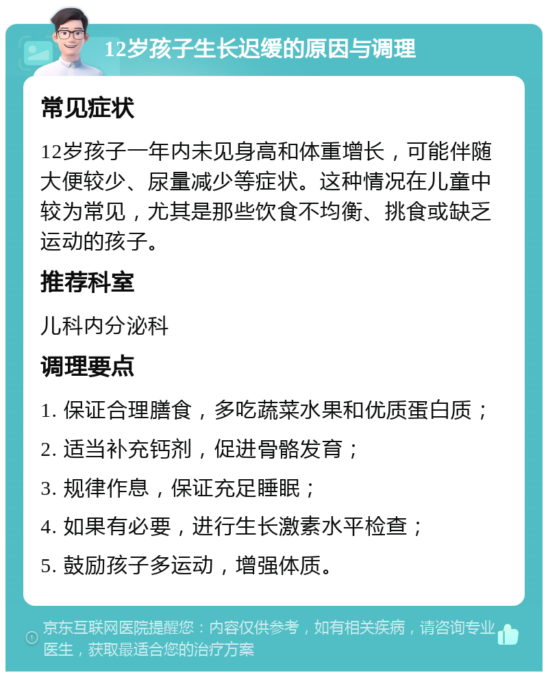 12岁孩子生长迟缓的原因与调理 常见症状 12岁孩子一年内未见身高和体重增长，可能伴随大便较少、尿量减少等症状。这种情况在儿童中较为常见，尤其是那些饮食不均衡、挑食或缺乏运动的孩子。 推荐科室 儿科内分泌科 调理要点 1. 保证合理膳食，多吃蔬菜水果和优质蛋白质； 2. 适当补充钙剂，促进骨骼发育； 3. 规律作息，保证充足睡眠； 4. 如果有必要，进行生长激素水平检查； 5. 鼓励孩子多运动，增强体质。