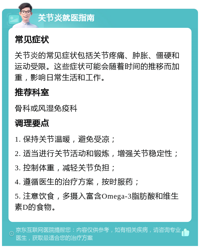 关节炎就医指南 常见症状 关节炎的常见症状包括关节疼痛、肿胀、僵硬和运动受限。这些症状可能会随着时间的推移而加重，影响日常生活和工作。 推荐科室 骨科或风湿免疫科 调理要点 1. 保持关节温暖，避免受凉； 2. 适当进行关节活动和锻炼，增强关节稳定性； 3. 控制体重，减轻关节负担； 4. 遵循医生的治疗方案，按时服药； 5. 注意饮食，多摄入富含Omega-3脂肪酸和维生素D的食物。