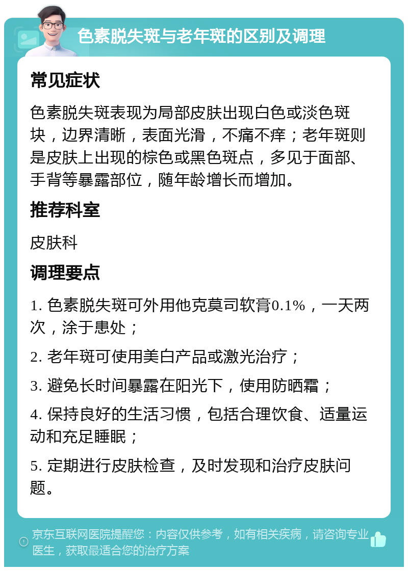 色素脱失斑与老年斑的区别及调理 常见症状 色素脱失斑表现为局部皮肤出现白色或淡色斑块，边界清晰，表面光滑，不痛不痒；老年斑则是皮肤上出现的棕色或黑色斑点，多见于面部、手背等暴露部位，随年龄增长而增加。 推荐科室 皮肤科 调理要点 1. 色素脱失斑可外用他克莫司软膏0.1%，一天两次，涂于患处； 2. 老年斑可使用美白产品或激光治疗； 3. 避免长时间暴露在阳光下，使用防晒霜； 4. 保持良好的生活习惯，包括合理饮食、适量运动和充足睡眠； 5. 定期进行皮肤检查，及时发现和治疗皮肤问题。