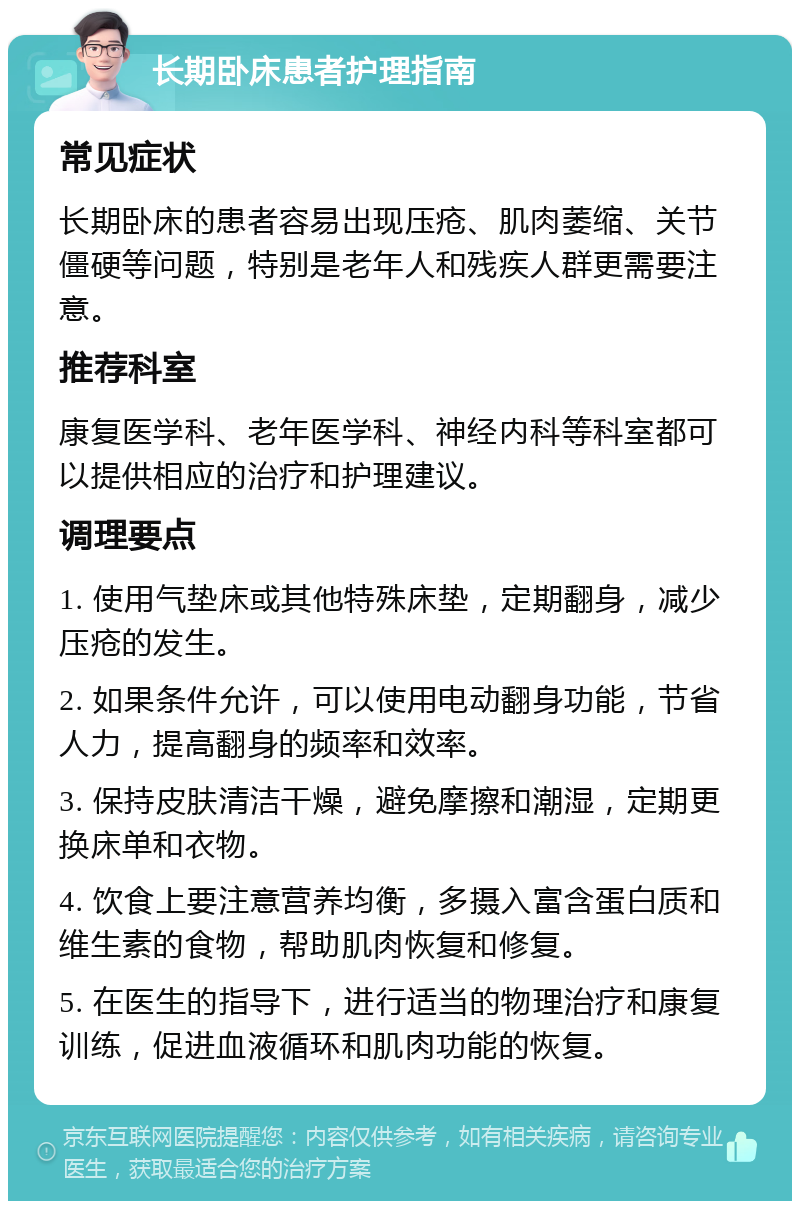 长期卧床患者护理指南 常见症状 长期卧床的患者容易出现压疮、肌肉萎缩、关节僵硬等问题，特别是老年人和残疾人群更需要注意。 推荐科室 康复医学科、老年医学科、神经内科等科室都可以提供相应的治疗和护理建议。 调理要点 1. 使用气垫床或其他特殊床垫，定期翻身，减少压疮的发生。 2. 如果条件允许，可以使用电动翻身功能，节省人力，提高翻身的频率和效率。 3. 保持皮肤清洁干燥，避免摩擦和潮湿，定期更换床单和衣物。 4. 饮食上要注意营养均衡，多摄入富含蛋白质和维生素的食物，帮助肌肉恢复和修复。 5. 在医生的指导下，进行适当的物理治疗和康复训练，促进血液循环和肌肉功能的恢复。